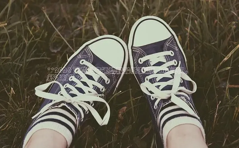 必一运动官网百度取证**2024 夏季儿童运动鞋最新潮流：INS 风尚，
舒适时尚**