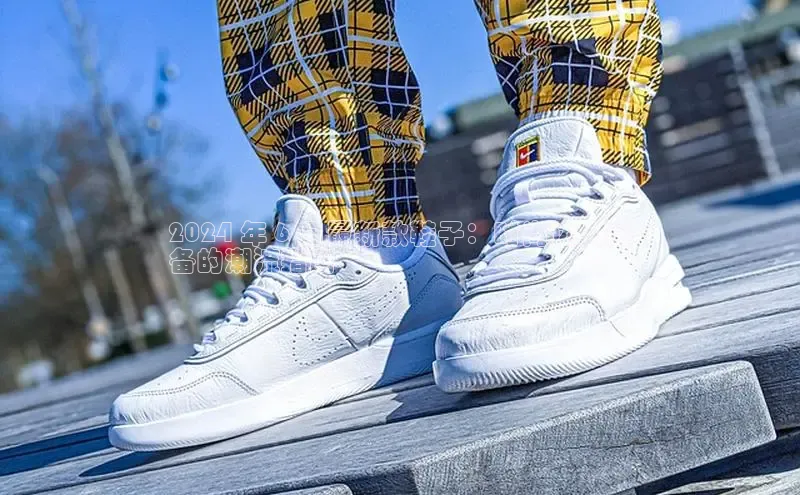 必一体育网页入口梯哥哥科技2024 年 6 月最新款鞋子：时尚达人必
备的潮流指南