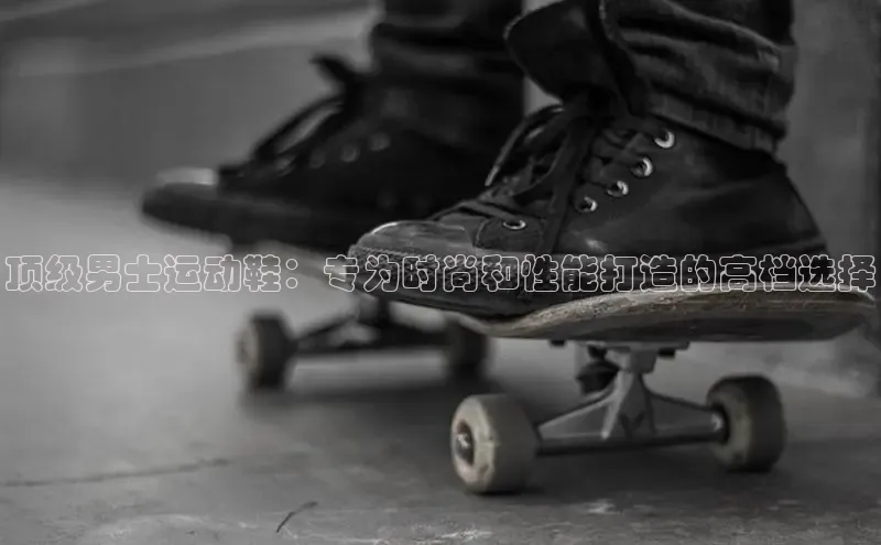 bsports必一体育网页版登录中文在线顶级男士运动鞋：专为时尚和性能打造的高档选择