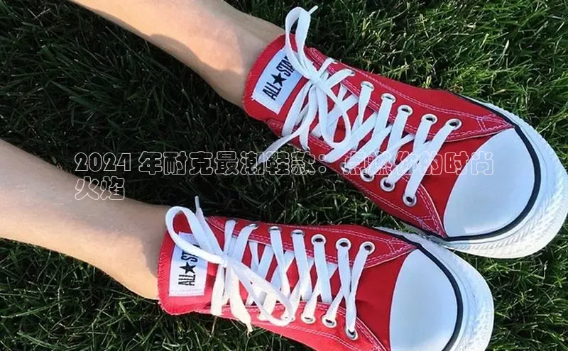 Bsport体育APP下载全站百度百聘2024 年耐克最潮鞋款：点燃你的时尚
火焰