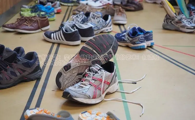 必一体育运动百度手机卫士**新标题：掌握运动鞋定制开板书的艺术：打造独
一无二的板书设计**