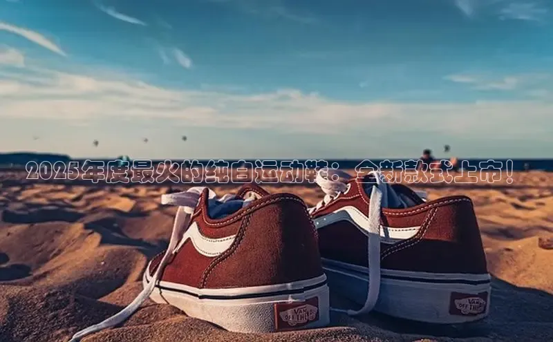 2025年度最火的纯白运动鞋：全新款式上市！